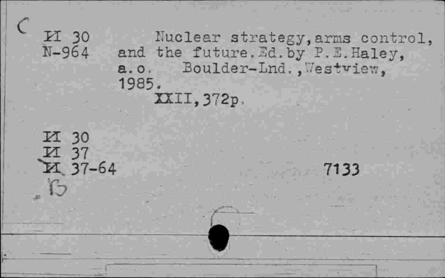 ﻿k 30 N-964
Nuclear strategy, and the future.Nd.by a.o. Boulder-Lnd,,V 1985.
HII,372p.
arms control P.2.Haley, estview,
M 30 VL 37 X 37-
64
7133